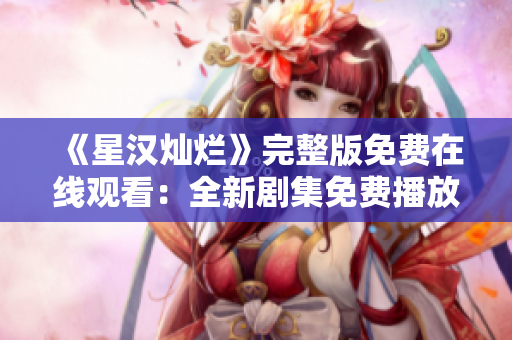 《星汉灿烂》完整版免费在线观看：全新剧集免费播放，尽享绝美视听盛宴