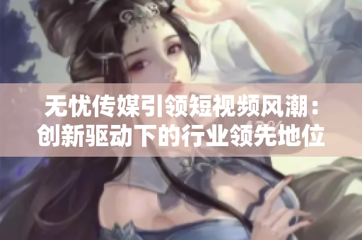 无忧传媒引领短视频风潮：创新驱动下的行业领先地位