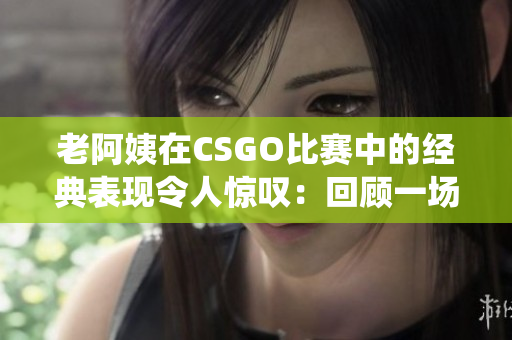 老阿姨在CSGO比赛中的经典表现令人惊叹：回顾一场传奇战役