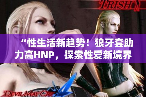 “性生活新趋势！狼牙套助力高HNP，探索性爱新境界”