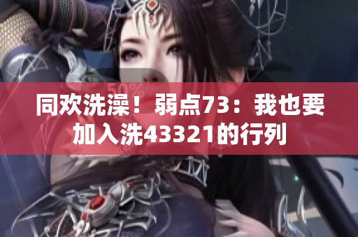 同欢洗澡！弱点73：我也要加入洗43321的行列