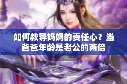 如何教导妈妈的责任心？当爸爸年龄是老公的两倍