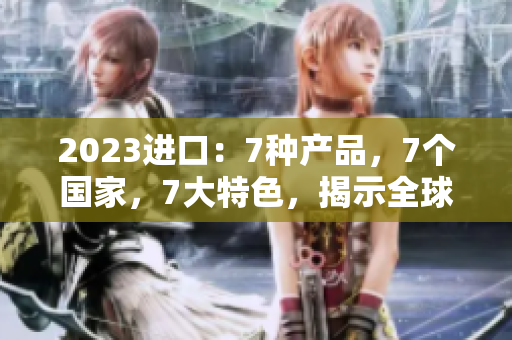 2023进口：7种产品，7个国家，7大特色，揭示全球贸易新趋势