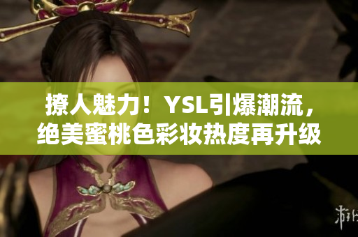 撩人魅力！YSL引爆潮流，绝美蜜桃色彩妆热度再升级