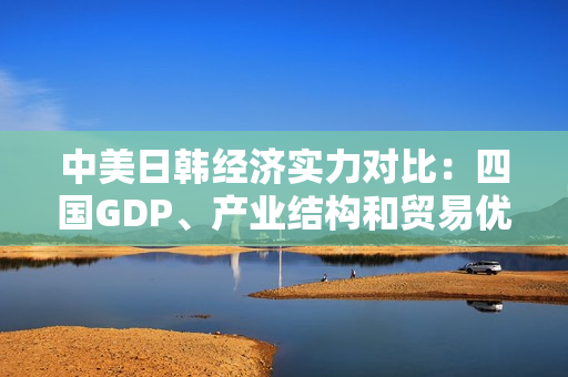 中美日韩经济实力对比：四国GDP、产业结构和贸易优势分析