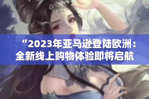 “2023年亚马逊登陆欧洲：全新线上购物体验即将启航！”