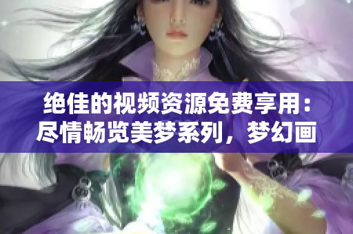 绝佳的视频资源免费享用：尽情畅览美梦系列，梦幻画面触手可及