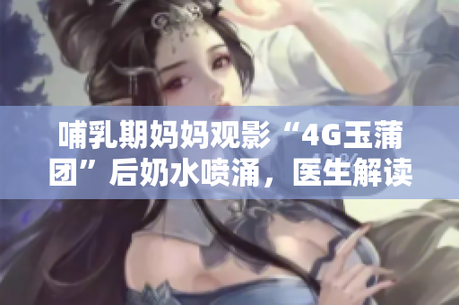 哺乳期妈妈观影“4G玉蒲团”后奶水喷涌，医生解读影响与建议