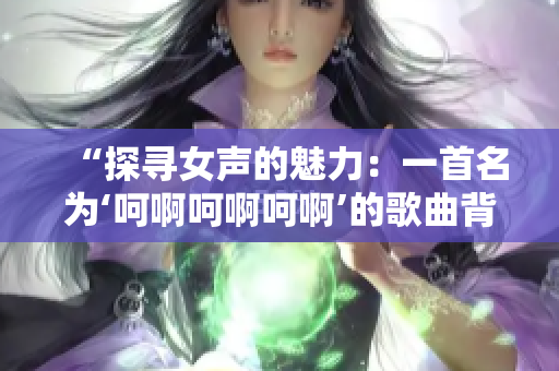 “探寻女声的魅力：一首名为‘呵啊呵啊呵啊’的歌曲背后的故事”