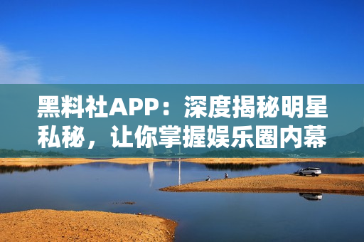 黑料社APP：深度揭秘明星私秘，让你掌握娱乐圈内幕的神器