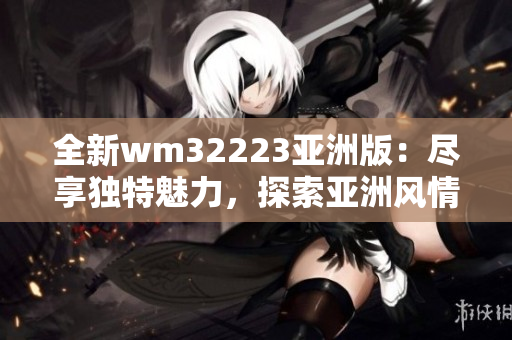 全新wm32223亚洲版：尽享独特魅力，探索亚洲风情之旅