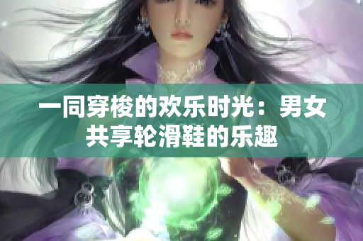 一同穿梭的欢乐时光：男女共享轮滑鞋的乐趣