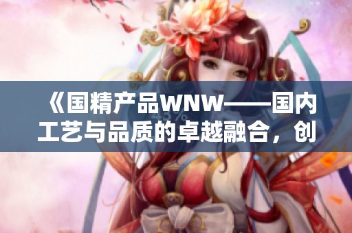 《国精产品WNW——国内工艺与品质的卓越融合，创新铸就卓然品质》