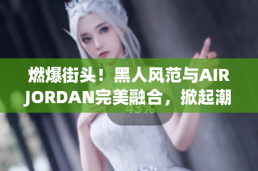 燃爆街头！黑人风范与AIRJORDAN完美融合，掀起潮流风暴