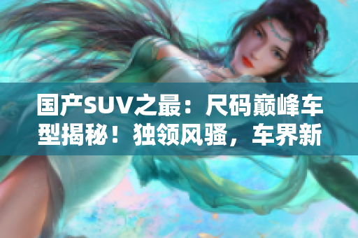 国产SUV之最：尺码巅峰车型揭秘！独领风骚，车界新宠！