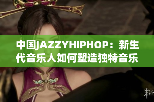 中国JAZZYHIPHOP：新生代音乐人如何塑造独特音乐风格