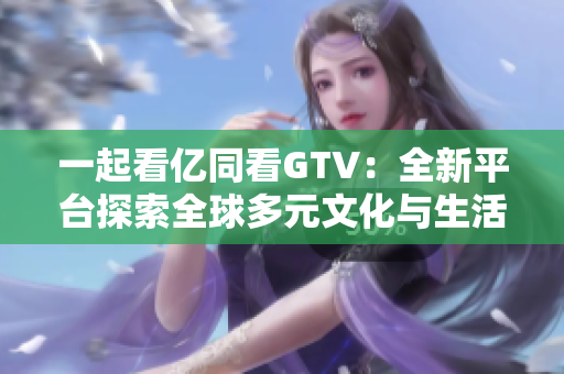 一起看亿同看GTV：全新平台探索全球多元文化与生活方式