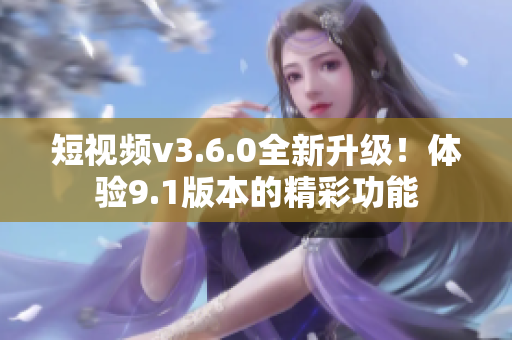 短视频v3.6.0全新升级！体验9.1版本的精彩功能