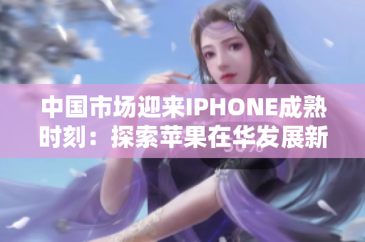 中国市场迎来IPHONE成熟时刻：探索苹果在华发展新篇章