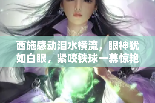 西施感动泪水横流，眼神犹如白眼，紧咬铁球一幕惊艳亮相，画面令人深思