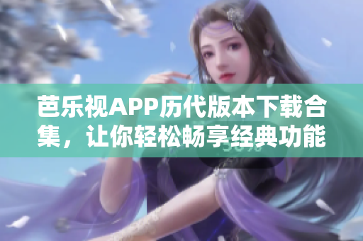 芭乐视APP历代版本下载合集，让你轻松畅享经典功能