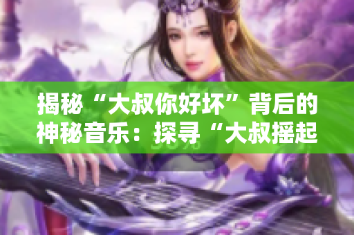 揭秘“大叔你好坏”背后的神秘音乐：探寻“大叔摇起来”是何等歌曲