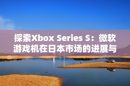 探索Xbox Series S：微软游戏机在日本市场的进展与影响