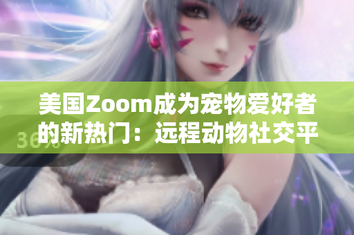 美国Zoom成为宠物爱好者的新热门：远程动物社交平台带来新体验