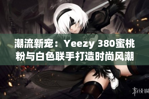 潮流新宠：Yeezy 380蜜桃粉与白色联手打造时尚风潮