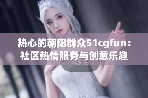 热心的朝阳群众51cgfun：社区热情服务与创意乐趣