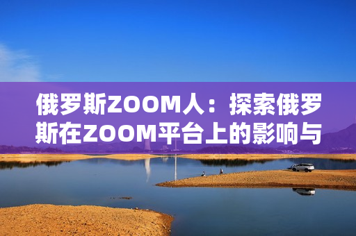 俄罗斯ZOOM人：探索俄罗斯在ZOOM平台上的影响与发展