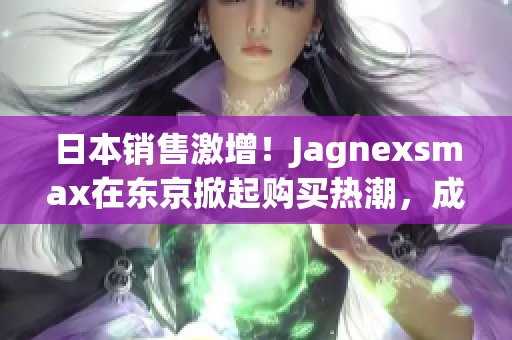 日本销售激增！Jagnexsmax在东京掀起购买热潮，成为当地新宠