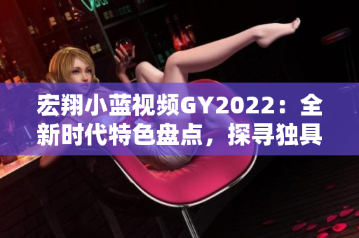 宏翔小蓝视频GY2022：全新时代特色盘点，探寻独具魅力的创新亮点