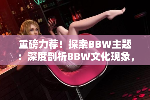 重磅力荐！探索BBW主题：深度剖析BBW文化现象，解读BBW美学之魅