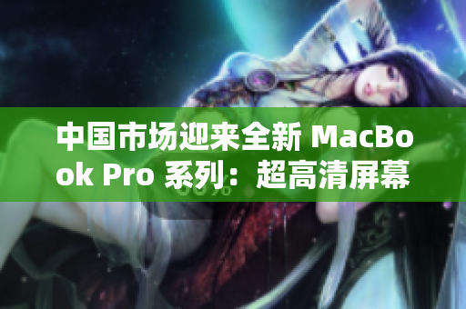 中国市场迎来全新 MacBook Pro 系列：超高清屏幕与卓越性能共赏