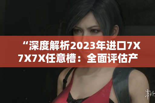 “深度解析2023年进口7X7X7X任意槽：全面评估产品特性与市场趋势”