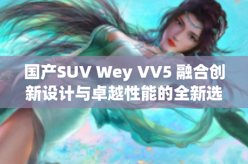 国产SUV Wey VV5 融合创新设计与卓越性能的全新选择