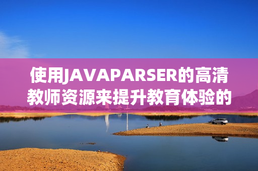 使用JAVAPARSER的高清教师资源来提升教育体验的技巧与方法