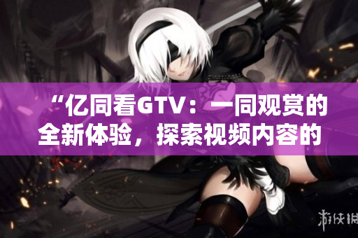 “亿同看GTV：一同观赏的全新体验，探索视频内容的全新视角！”