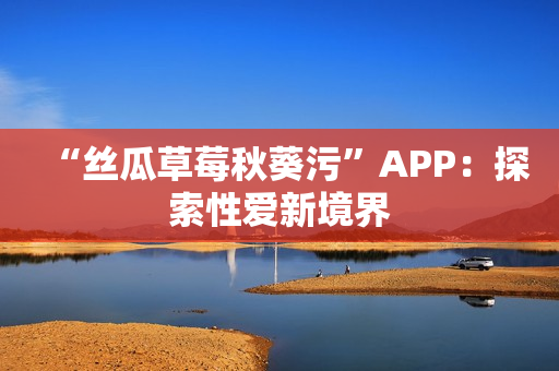 “丝瓜草莓秋葵污”APP：探索性爱新境界