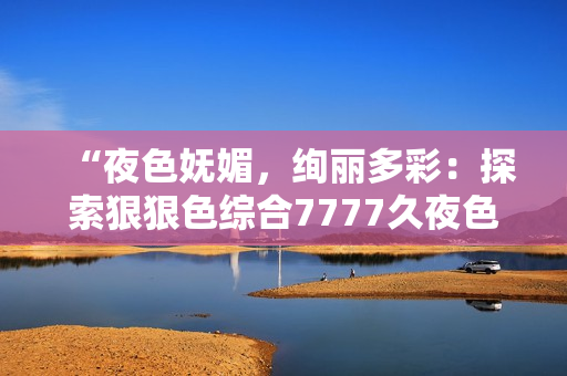 “夜色妩媚，绚丽多彩：探索狠狠色综合7777久夜色的神秘魅力”