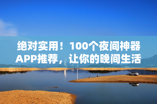 绝对实用！100个夜间神器APP推荐，让你的晚间生活更加丰富多彩