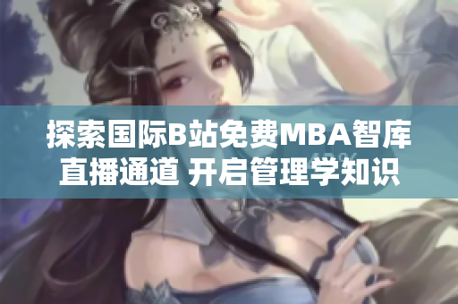 探索国际B站免费MBA智库直播通道 开启管理学知识之旅