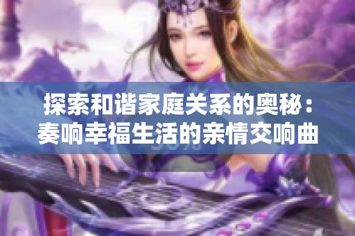 探索和谐家庭关系的奥秘：奏响幸福生活的亲情交响曲