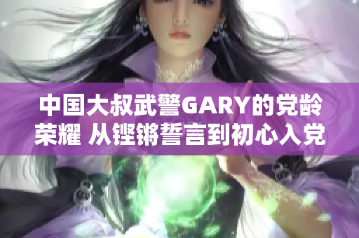 中国大叔武警GARY的党龄荣耀 从铿锵誓言到初心入党