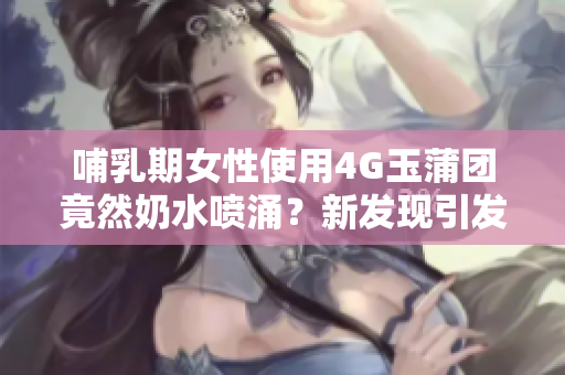 哺乳期女性使用4G玉蒲团竟然奶水喷涌？新发现引发热议