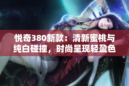 悦奇380新款：清新蜜桃与纯白碰撞，时尚呈现轻盈色彩