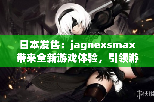 日本发售：jagnexsmax带来全新游戏体验，引领游戏界新风潮