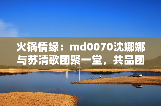 火锅情缘：md0070沈娜娜与苏清歌团聚一堂，共品团圆美味