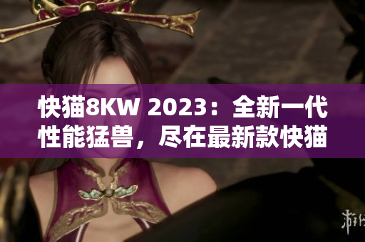 快猫8KW 2023：全新一代性能猛兽，尽在最新款快猫8KW2023